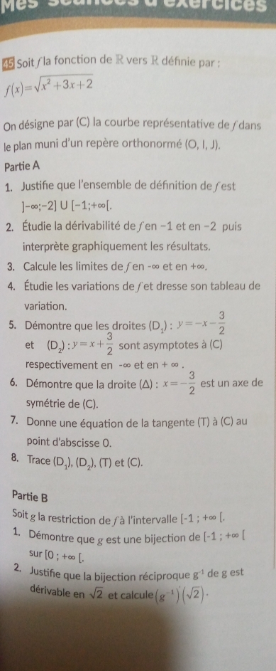 exercices 
Soit/ la fonction de R vers R définie par :
f(x)=sqrt(x^2+3x+2)
On désigne par (C) la courbe représentative de ƒdans 
le plan muni d'un repère orthonormé (O,l,J). 
Partie A 
1. Justifie que l'ensemble de défnition de ƒest
]-∈fty ;-2]∪ [-1;+∈fty [. 
2. Étudie la dérivabilité de ∫en -1 et en -2 puis 
interprète graphiquement les résultats. 
3. Calcule les limites de∫en -∞ et en +∞. 
4. Étudie les variations de ∫et dresse son tableau de 
variation. 
5. Démontre que les droites (D_1):y=-x- 3/2 
et (D_2):y=x+ 3/2  sont asymptotes à (C) 
respectivement en -∞ et en + ∞. 
6. Démontre que la droite (Δ) : x=- 3/2  est un axe de 
symétrie de (C). 
7. Donne une équation de la tangente (T) à (C) au 
point d'abscisse O. 
8. Trace (D_1), (D_2), ,(T) ) et (C). 
Partie B 
Soit g la restriction de ∫à l'intervalle [-1;+∈fty [. 
1. Démontre que g est une bijection de [-1;+∈fty [
sur [0;+∈fty [. 
2. Justifie que la bijection réciproque g^(-1) de g est 
dérivable en sqrt(2) et calcule (g^(-1))(sqrt(2)) ·