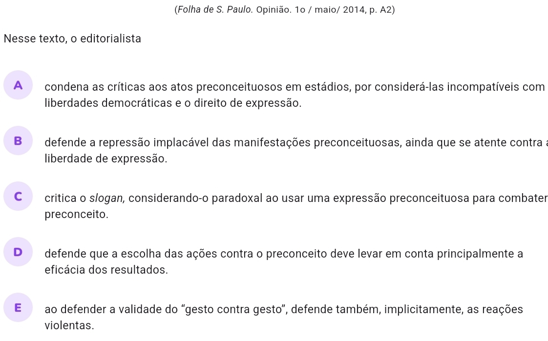 (Folha de S. Paulo. Opinião. 1o / maio/ 2014, p. A2)
Nesse texto, o editorialista
A condena as críticas aos atos preconceituosos em estádios, por considerá-las incompatíveis com
liberdades democráticas e o direito de expressão.
B defende a repressão implacável das manifestações preconceituosas, ainda que se atente contra
liberdade de expressão.
Co critica o slogan, considerando-o paradoxal ao usar uma expressão preconceituosa para combater
preconceito.
D defende que a escolha das ações contra o preconceito deve levar em conta principalmente a
eficácia dos resultados.
E ao defender a validade do “gesto contra gesto”, defende também, implicitamente, as reações
violentas.