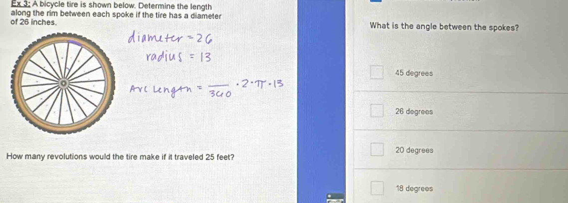 Ex 3: A bicycle tire is shown below. Determine the length
along the rim between each spoke if the tire has a diameter
of 26 inches. What is the angle between the spokes?
45 degrees
26 degrees
20 degrees
How many revolutions would the tire make if it traveled 25 feet?
18 degrees