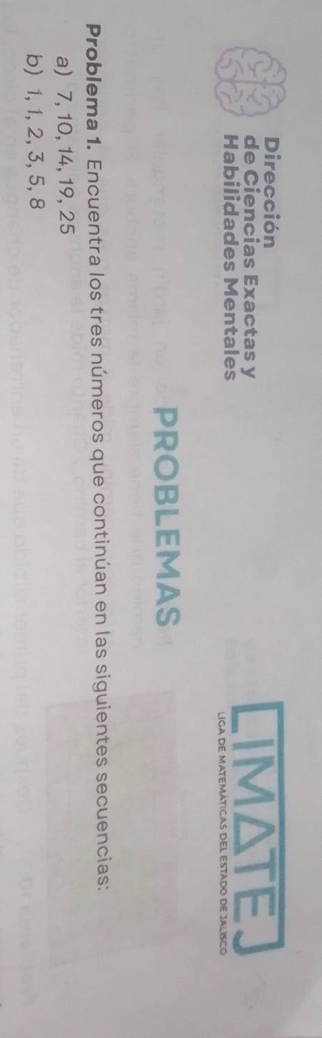 Dirección 
de Ciencias Exactas y IMATE 
Habilidades Mentales 
LIGA DE MATEMÁTICAS DEL ESTADO DE JALISCO 
PROBLEMAS 
Problema 1. Encuentra los tres números que continúan en las siguientes secuencias: 
a) 7, 10, 14, 19, 25
b) 1, 1, 2, 3, 5, 8