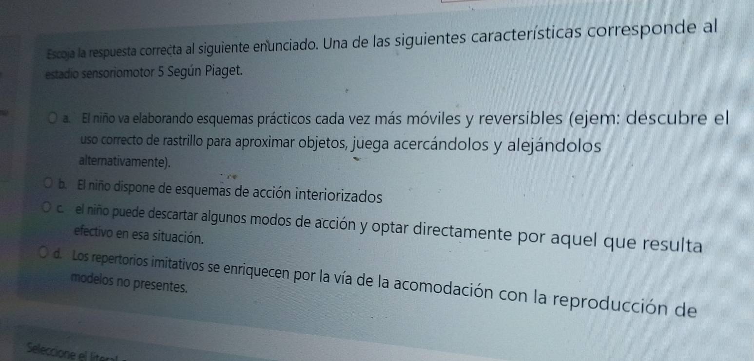 Escoja la respuesta correcta al siguiente enunciado. Una de las siguientes características corresponde al
estadio sensoriomotor 5 Según Piaget.
a. El niño va elaborando esquemas prácticos cada vez más móviles y reversibles (ejem: descubre el
uso correcto de rastrillo para aproximar objetos, juega acercándolos y alejándolos
alternativamente).
b. El niño dispone de esquemas de acción interiorizados
c. el niño puede descartar algunos modos de acción y optar directamente por aquel que resulta
efectivo en esa situación.
de Los repertorios imitativos se enriquecen por la vía de la acomodación con la reproducción de
modelos no presentes.
Seleccione el líter