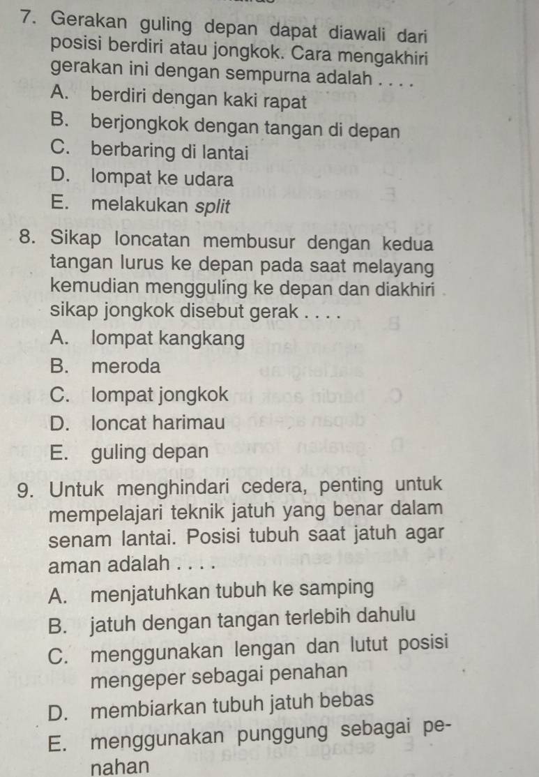 Gerakan guling depan dapat diawali dari
posisi berdiri atau jongkok. Cara mengakhiri
gerakan ini dengan sempurna adalah . . . .
A. berdiri dengan kaki rapat
B. berjongkok dengan tangan di depan
C. berbaring di lantai
D. lompat ke udara
E. melakukan split
8. Sikap loncatan membusur dengan kedua
tangan lurus ke depan pada saat melayang
kemudian mengguling ke depan dan diakhiri .
sikap jongkok disebut gerak . . . .
A. lompat kangkang
B. meroda
C. lompat jongkok
D. loncat harimau
E. guling depan
9. Untuk menghindari cedera, penting untuk
mempelajari teknik jatuh yang benar dalam
senam lantai. Posisi tubuh saat jatuh agar
aman adalah . . . .
A. menjatuhkan tubuh ke samping
B. jatuh dengan tangan terlebih dahulu
C. menggunakan lengan dan lutut posisi
mengeper sebagai penahan
D. membiarkan tubuh jatuh bebas
E. menggunakan punggung sebagai pe-
nahan