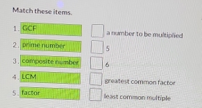 Match these items. 
1. GCF a number to be multiplied 
2 . prime number 5
3. composite number 6
4.LCM greatest common factor 
5 . factor least common multiple