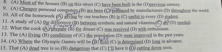 (A) Most of the houses (B) on this street (C) have been built in the (D)previous century.
9. (A) Cheaper personal computers (B) are been (C) produced by manufacturers (D) throughout the world.
10. All of the homework (A) giving by our teachers (B) is (C) useful to every (D) student.
11. A study of (A) the difference (B) between synthetic and natural vitamins (C) are (D) needed.
12. What the cook (A) prepare (B) for dinner (C) was received (D) with enthusiasm.
13. The (A) living (B) conditions of (C) the population (D) were improved in the past years.
14. (A) Where the Olympic Games will be (B) hold (C) is determined (D) long in advance.
15. That (A) dead tree is so (B) dangerous that (C) I’ll have it D) cutting down soon.