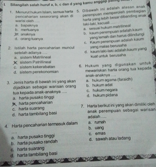 Silangilah salah huruf a, b, c dan d yang kamu anggap paling 
1. Menurut hukum Islam, semua harta 5. Dibawah ini adalah alasan anak
pencaharian seseorang akan di perempuan memperoleh pembagian
warisi oleh ....
harta yang lebih besar dibanding anak
a. bapaknya
laki-laki, kecuali ....
b. mertuanya
a. sesuai hukum matrilineal
a anaknya
b. kaum perempuan adalah kaum
d. orang tuanya
yang lemah dan harus dilindungi
c. Kaum perempuan adalah kaum
2. Istilah harta pencaharian muncul yang malas berusaha
setelah adanya ....
d. kaum laki-laki adalah kaum yang
a. sistem Matrilineal kuat untuk berusaha
sistem Patrillineal
c. sistem kekerabatan 6. Hukum yang digunakan untuk
d. sistem perekonomian mewariskan harta orang tua kepada
anak-anaknya ....
3. Jenis harta di bawah ini yang akan a. hukum agama (faraidh)
dijadikan sebagai warisan orang b. hukum adat
tua kepada anak-anaknya .... c. hukum negara
a. harta pusako tinggi d. hukum pidana
harta pencaharian
c. harta suarang 7. Harta berikut ini yang akan dimiliki oleh
d. harta tambilang basi anak perempuan sebagai warisan
adalah ....
4. Harta pencaharian termasuk dalam a. rumah
b. uang
+ + * *
a. harta pusako tinggi c. emas
b. harta pusako randah d. sawah atau ladang
c. harta suarang
d. harta tambilang basi