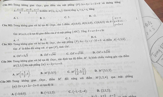 Trong không gian Oxyz , giao điểm của mặt phẳng (P):3x+5y-z-2=0 và đường thẳng
△ : (x-12)/4 = (y-9)/3 = (z-1)/1  là điểm M(x_0;y_0;z_0) Giá trị tổng x_0+y_0+z_0 bàng
A. 1. B. 2 . C. 5 . D. -2 .
Câu 302: Trong không gian với hệ tọa độ Oxyz, cho 3 điểm A(1;0;0),B(0;2;0),C(0;0;3) và d:beginarrayl x=-t y=2+t. z=3+tendarray.
Gọi M(a;b;c) là tọa độ giao điểm của ở và mặt phẳng (ABC). Tổng S=a+b+c1a
A. -7. B. 11. C. 5. D. 6.
Câu 303: Trong không gian với hệ tọa độ Oxyz , cho mặt phẳng (P) 6x-2y+z-35=0 và điểm A(-1;3;6).
Gọi A' là điểm đối xứng với A qua (P), tính OA.
A. OA'=5sqrt(3) B. OA'=sqrt(46) C. OA'=sqrt(186) D. OA'=3sqrt(26)
Câu 304: Trong không gian với hệ tọa độ Oxyz , xác định tọa độ điểm M' là hình chiếu vuông góc của điểm
M(2;3;1) lên mặt phẳng (alpha ):x-2y+z=0.
A. M'(2; 5/2 ;3). B. M'(1;3;5). C. M'( 5/2 ;2; 3/2 ). D. M'(3;1;2).
Câu 305: Trong không gian Oxyz , điểm M' đối xứng với điểm M(1;2;4) qua mặt phẳng
(a): 2x+y+2z-3=0 có tọa độ là
A. (-3;0;0). B. (-1;1;2). C. (-1;-2;-4). D. (2;1;2).
x-1y+1z-2 nhằng