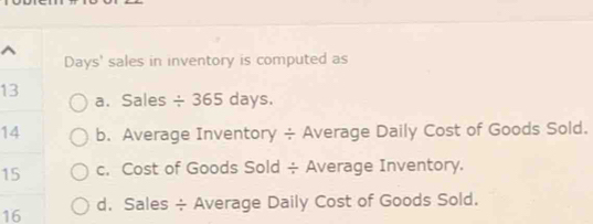 Days' sales in inventory is computed as
13 a. Sales / 365days. 
14 b. Average Inventory ÷ Average Daily Cost of Goods Sold.
15 c. Cost of Goods Sold ÷ Average Inventory.
16 d. Sales ÷ Average Daily Cost of Goods Sold.