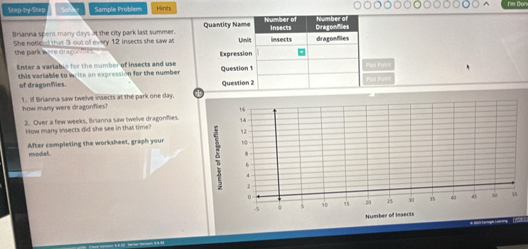 I'm Don 
Step-by-Step Sat Sample Problem Hints 
Number of 
Brianna spent many days at the city park last summer. Quantity Name Number of Insects Dragonflies 
She noticed that 3 out of every 12 insects she saw at Unit insects dragonflies 
the park were dragonfiies. 
Expression 
Enter a variable for the number of insects and use Question 1 Plot Point 
this variable to write an expression for the number 
of dragonflies. Question 2 Plat Point 
1. If Brianna saw twelve insects at the park one day. 
how many were dragonflies?
16
2. Over a few weeks, Brianna saw twelve dragonflies. 14 
How many insects did she see in that time? 
After completing the worksheet, graph your
12
10
model. 8
6
4
2
。
-5 。 5 10 15 20 25 30 35 40 45 so 55
Number of Insects 
€ 2001 Carmogia Leering [