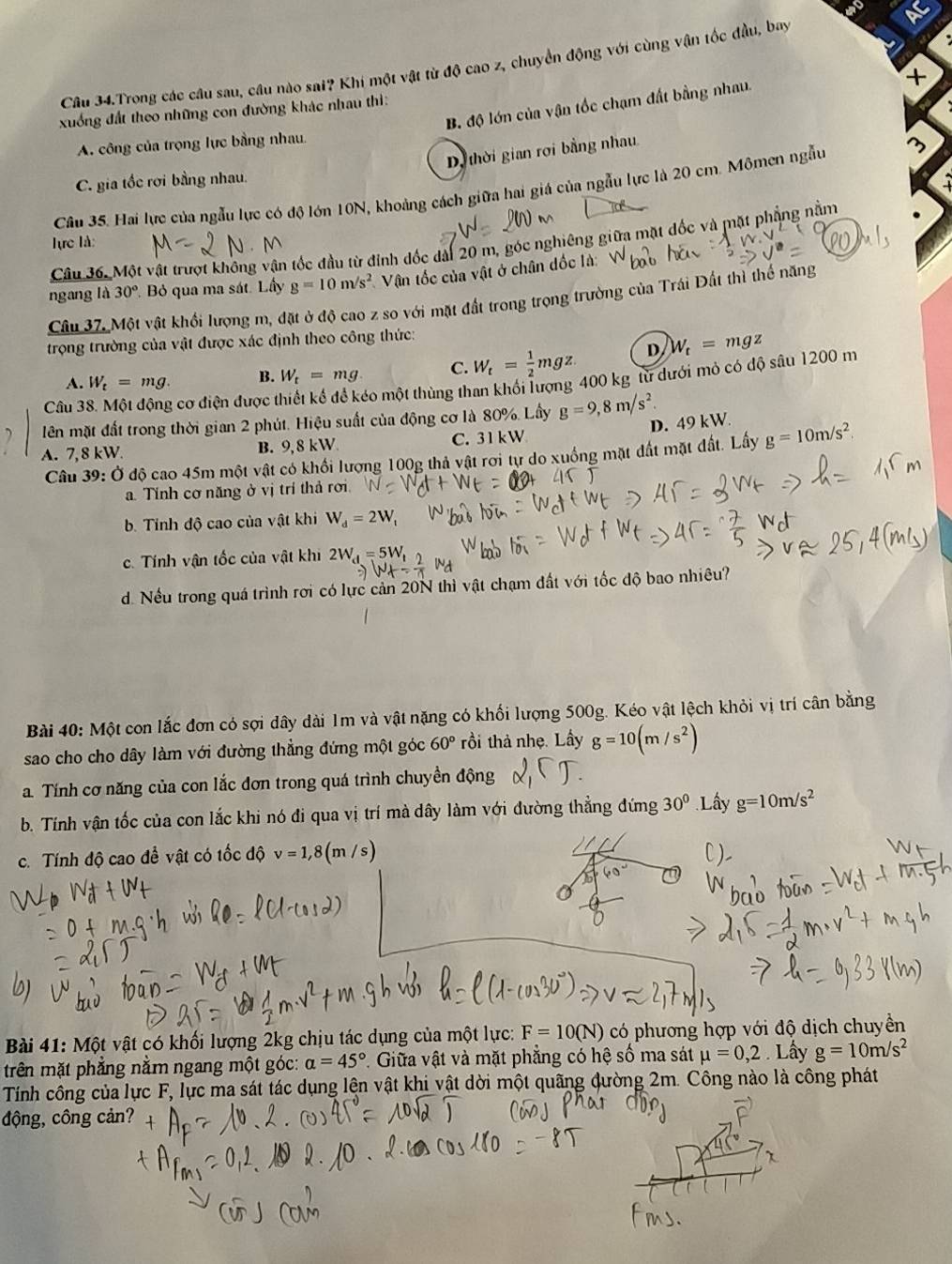 Câu 34.Trong các câu sau, cầu nào sai? Khi một vật từ độ cao z, chuyển động với cùng vận tốc đầu, bay
B. độ lớn của vận tốc chạm đất bằng nhau.
+
xuống đất theo những con đường khác nhau thì:
A. công của trọng lực bằng nhau.
Dị thời gian rợi bằng nhau.
C. gia tốc rơi bằng nhau.
Câu 35. Hai lực của ngẫu lực có độ lớn 10N, khoảng cách giữa hai giá của ngẫu lực là 20 cm. Mômen ngẫu
Câu 36. Một vật trượt không vận tốc đầu từ đỉnh đốc dài 20 m, góc nghiêng giữa mặt đốc và mặt phẳng nằm
lực là:
ngang là 30° Bỏ qua ma sát. Lấy g=10m/s^2 Vận tốc của vật ở chân dốc là: V
Câu 37. Một vật khối lượng m, đặt ở độ cao z so với mặt đất trong trọng trường của Trái Đất thì thế năng
trọng trường của vật được xác định theo công thức:
A. W_t=mg. B. W_t=mg. C. W_t= 1/2 mgz D W_t=mgz
Câu 38. Một động cơ điện được thiết kế để kéo một thùng than khối lượng 400 kg từ dưới mỏ có độ sâu 1200 m
lên mặt đất trong thời gian 2 phút. Hiệu suất của động cơ là 80%. Lấy g=9,8m/s^2.
D. 49 kW.
A. 7, 8 kW. B. 9,8 kW C. 31 kW
Câu 39: Ở độ cao 45m một vật có khối lượng 100g thả vật rơi tự do xuống mặt đất mặt đất. Lấy g=10m/s^2
a. Tính cơ năng ở vị trí thả rơi
b. Tính độ cao của vật khi W_d=2W_t
c. Tính vận tốc của vật khi 2W_4=5W_t
d. Nếu trong quá trình rơi có lực cản 20N thì vật chạm đất với tốc độ bao nhiêu?
Bài 40: Một con lắc đơn có sợi dây dài 1m và vật nặng có khối lượng 500g. Kéo vật lệch khỏi vị trí cân bằng
sao cho cho dây làm với đường thẳng đứng một góc 60° rồi thả nhẹ. Lấy g=10(m/s^2)
a. Tính cơ năng của con lắc đơn trong quá trình chuyền động
b. Tính vận tốc của con lắc khi nó đi qua vị trí mà dây làm với đường thẳng đứng 30° Lây g=10m/s^2
c. Tính độ cao để vật có tốc độ v=1,8(m/s)
Bài 41: Một vật có khối lượng 2kg chịu tác dụng của một lực: F=10(N) có phương hợp với độ dịch chuyền
trên mặt phẳng nằm ngang một góc: alpha =45° *. Giữa vật và mặt phẳng có hệ số ma sát mu =0,2.L Lấy g=10m/s^2
Tính công của lực F, lực ma sát tác dụng lện vật khi vật dời một quãng đường 2m. Công nào là công phát
động, công cản?