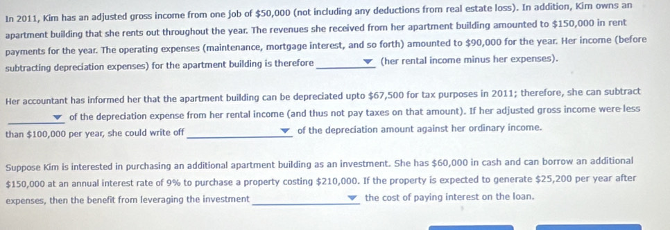 In 2011, Kim has an adjusted gross income from one job of $50,000 (not including any deductions from real estate loss). In addition, Kim owns an 
apartment building that she rents out throughout the year. The revenues she received from her apartment building amounted to $150,000 in rent 
payments for the year. The operating expenses (maintenance, mortgage interest, and so forth) amounted to $90,000 for the year. Her income (before 
subtracting depreciation expenses) for the apartment building is therefore _(her rental income minus her expenses). 
Her accountant has informed her that the apartment building can be depreciated upto $67,500 for tax purposes in 2011; therefore, she can subtract 
_ 
of the depreciation expense from her rental income (and thus not pay taxes on that amount). If her adjusted gross income were less 
than $100,000 per year, she could write off _of the depreciation amount against her ordinary income. 
Suppose Kim is interested in purchasing an additional apartment building as an investment. She has $60,000 in cash and can borrow an additional
$150,000 at an annual interest rate of 9% to purchase a property costing $210,000. If the property is expected to generate $25,200 per year after 
expenses, then the benefit from leveraging the investment _the cost of paying interest on the loan.