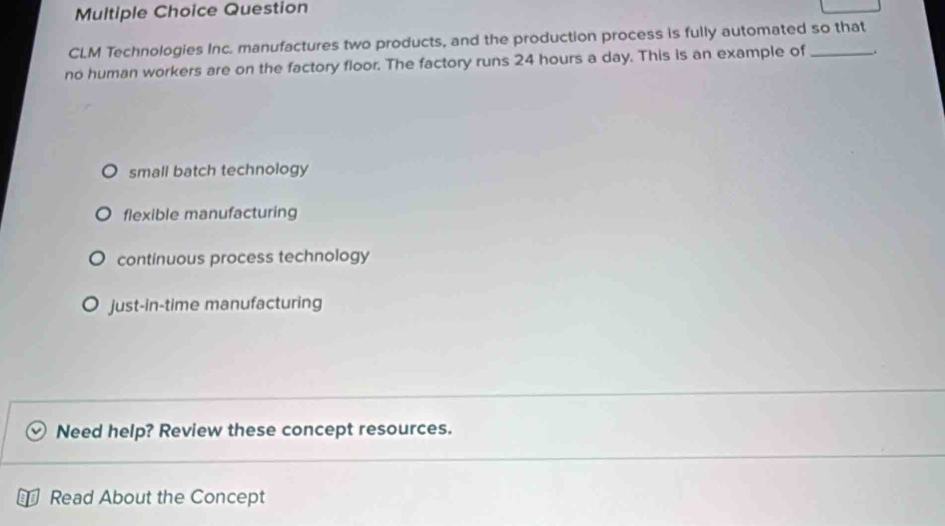 Question
CLM Technologies Inc. manufactures two products, and the production process is fully automated so that
no human workers are on the factory floor. The factory runs 24 hours a day. This is an example of_
small batch technology
flexible manufacturing
continuous process technology
just-in-time manufacturing
Need help? Review these concept resources.
Read About the Concept