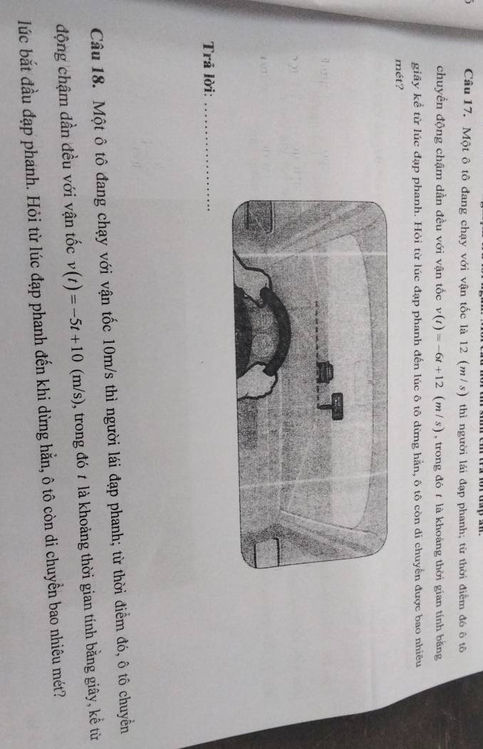 Một ô tô đang chạy với vận tốc là 12 (m/s) thì người lái đạp phanh; từ thời điểm đó ô tô 
chuyền động chậm dần đều với vận tốc v(t)=-6t+12 (m / s) , trong đó t là khoảng thời gian tính bằng 
giây kể từ lúc đạp phanh. Hỏi từ lúc đạp phanh đến lúc ô tô dừng hẳn, ô tô còn di chuyển được bao nhiêu 
mét? 

Trả lời:_ 
Câu 18. Một ô tô đang chạy với vận tốc 10m/s thì người lái đạp phanh; từ thời điểm đó, ô tô chuyền 
động chậm dần đều với vận tốc v(t)=-5t+10(m/s) , trong đó t là khoảng thời gian tính bằng giây, kể từ 
lúc bắt đầu đạp phanh. Hỏi từ lúc đạp phanh đến khi dừng hẵn, ô tô còn di chuyển bao nhiêu mét?