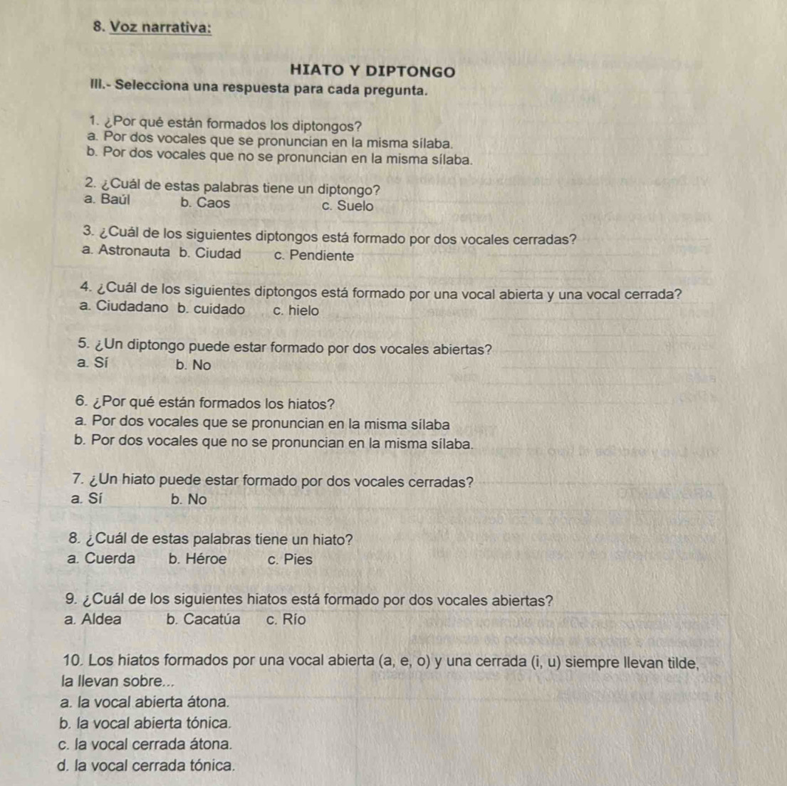 Voz narrativa:
HIATO Y DIPTONGO
III.- Selecciona una respuesta para cada pregunta.
1. ¿Por qué están formados los diptongos?
a. Por dos vocales que se pronuncian en la misma sílaba.
b. Por dos vocales que no se pronuncian en la misma sílaba.
2. ¿Cuál de estas palabras tiene un diptongo?
a. Baúl b. Caos c. Suelo
3. ¿Cuál de los siguientes diptongos está formado por dos vocales cerradas?
a. Astronauta b. Ciudad c. Pendiente
4. ¿Cuál de los siguientes diptongos está formado por una vocal abierta y una vocal cerrada?
a. Ciudadano b. cuidado c. hielo
5. ¿Un diptongo puede estar formado por dos vocales abiertas?
a. Sí b. No
6. ¿Por qué están formados los hiatos?
a. Por dos vocales que se pronuncian en la misma silaba
b. Por dos vocales que no se pronuncian en la misma sílaba.
7. ¿Un hiato puede estar formado por dos vocales cerradas?
a. Sí b. No
8. ¿Cuál de estas palabras tiene un hiato?
a. Cuerda b. Héroe c. Pies
9. ¿Cuál de los siguientes hiatos está formado por dos vocales abiertas?
a. Aldea b. Cacatúa c. Río
10. Los hiatos formados por una vocal abierta (a,e,o) y una cerrada (i,u) siempre Ilevan tilde,
la Ilevan sobre...
a. la vocal abierta átona.
b. la vocal abierta tónica.
c. la vocal cerrada átona.
d. la vocal cerrada tónica.