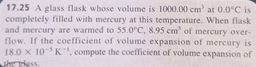 17.25 A glass flask whose volume is 1000.00cm^3 at 0.0°C is 
completely filled with mercury at this temperature. When flask 
and mercury are warmed to 55.0°C, 8.95cm^3 of mercury over- 
flow. If the coefficient of volume expansion of mercury is
18.0* 10^(-5)K^(-1) , compute the coefficient of volume expansion of 
the glass.