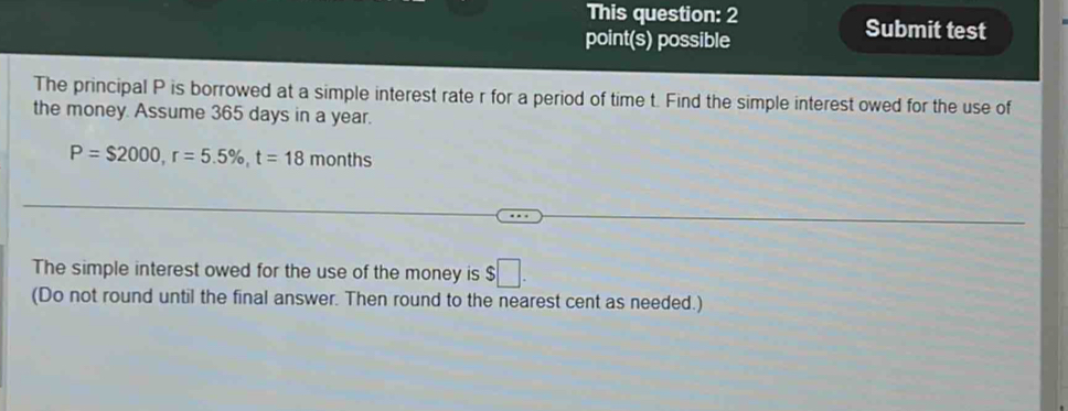 This question: 2 Submit test 
point(s) possible 
The principal P is borrowed at a simple interest rate r for a period of time t. Find the simple interest owed for the use of 
the money. Assume 365 days in a year.
P=$2000, r=5.5% , t=18months
The simple interest owed for the use of the money is $□. 
(Do not round until the final answer. Then round to the nearest cent as needed.)