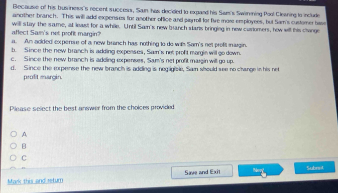 Because of his business's recent success, Sam has decided to expand his Sam's Swimming Pool Cleaning to include
another branch. This will add expenses for another office and payroll for five more employees, but Sam's customer base
will stay the same, at least for a while. Until Sam's new branch starts bringing in new customers, how will this change
affect Sam's net profit margin?
a. An added expense of a new branch has nothing to do with Sam's net profit margin.
b. Since the new branch is adding expenses, Sam's net profit margin will go down.
c. Since the new branch is adding expenses, Sam's net profit margin will go up.
d. Since the expense the new branch is adding is negligible, Sam should see no change in his net
profit margin.
Please select the best answer from the choices provided
A
B
C
Mark this and return Save and Exit Nex Submit