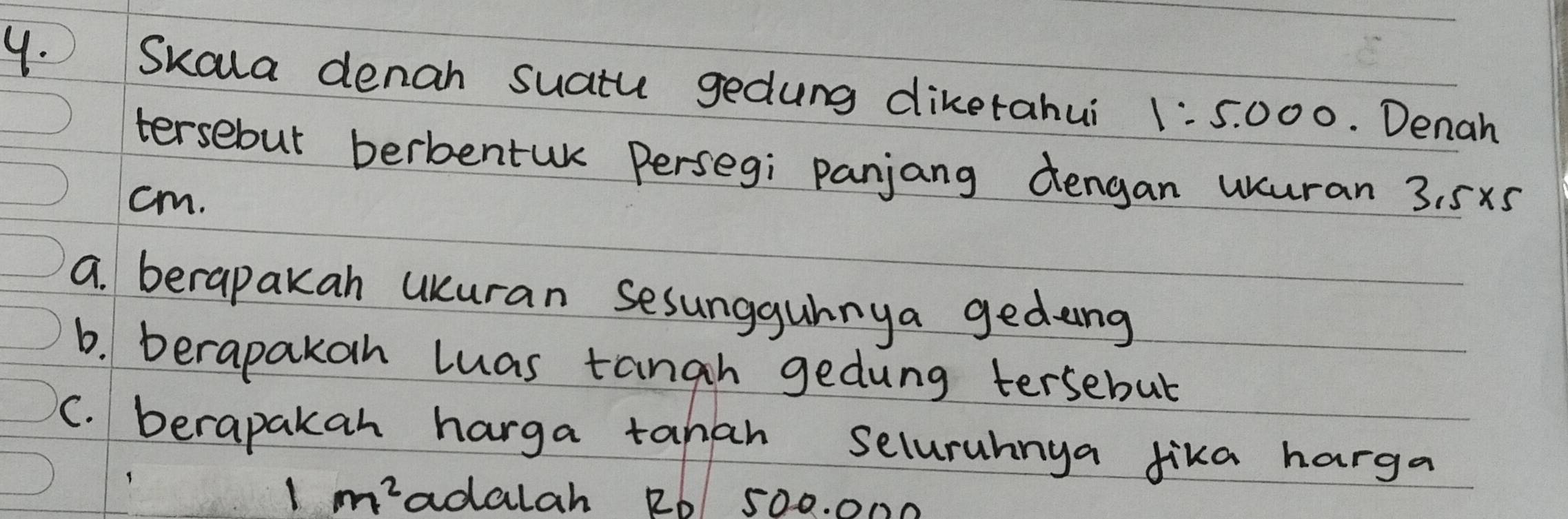 Skala denan suatu gedung diketahui 1:5.000 Denah 
tersebut berbentuk Persegi panjang dengan usuran 
cm. 3.5* 5
a. berapakah UKuran sesungguhnya gedng 
b. berapakoh luas tangh gedung tersebut 
C. berapakah harga tahah Selurahnya fika harga
1m^2 adalah RD 500. 000