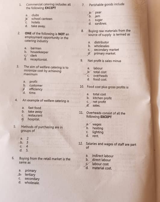 Commercial caterino includes all 7. Perishable goods include
the following EXCEPT
a. clubs a pear
b. school canteen b. jam
c hotels c. sugar
d. take away. d. sardines
2. ONE of the following is NOT an 8. Buying raw materials from the
employment opportunity in the source of supply is termed as
catering industry a. distributor
a. barman b. wholesales
b. housekeeper c. secondary market
c, clerk d. primary market.
d. receptionist 9. Net profit is sales minus
3. The aim of welfare catering is to a. labour
minimize cost by achieving b: total cost
maximum c overheads
d. food cost.
a. profit
b. customer 10. Food cost plus gross profits is
efficiency
d. time. a. total cost
b. kitchen profit
c. net profit
4. An example of welfare catering is d. sales.
a. fast food
b. take away 11. Overheads consist of all the
c. restaurant
d. hospital. following EXCEPT
a wages
5. Methods of purchasing are in c. lighting b. heating
groups of
d. rent.
a. 2
b. 3 12. Salaries and wages of staff are part
c. 4
of
d. 5.
a. indirect labour
6. Buying from the retail market is the b. direct labour
same as c labour cost
d. material cost.
a. primary
b. tertiary
c. secondary
d. wholesale.
