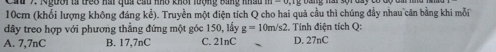 Cau 7. Người tà treo nai qua cầu nho khôi lượng bằng nấu 111encloselongdiv  n g bang nai sội day có d
10cm (khối lượng không đáng kể). Truyền một điện tích Q cho hai quả cầu thì chúng đẩy nhau cân bằng khi mỗi
dây treo hợp với phương thẳng đứng một góc 150, lấy g=10m/s2 :. Tính điện tích Q:
A. 7,7nC B. 17,7nC C. 21nC D. 27nC