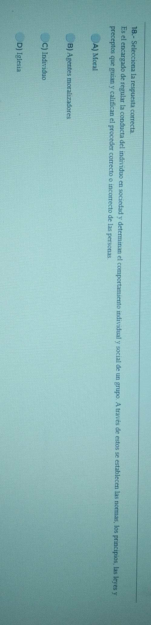 18.- Selecciona la respuesta correcta
Es el encargado de regular la conducta del individuo en sociedad y determinan el comportamiento individual y social de un grupo. A través de estos se establecen las normas, los principios, las leyes y
preceptos que guían y califican el proceder correcto o incorrecto de las personas
A) Moral
B) Agentes moralizadores
C) Individuo
D) Iglesia