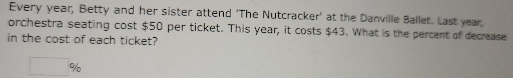 Every year, Betty and her sister attend 'The Nutcracker' at the Danville Ballet. Last year, 
orchestra seating cost $50 per ticket. This year, it costs $43. What is the percent of decrease 
in the cost of each ticket?
□ %