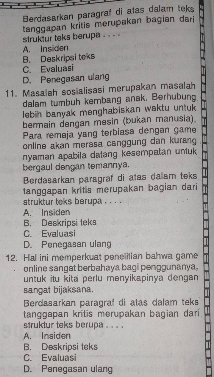 Berdasarkan paragraf di atas dalam teks
tanggapan kritis merupakan bagian dari
struktur teks berupa . . . .
A. Insiden
B. Deskripsi teks
C. Evaluasi
D. Penegasan ulang
11. Masalah sosialisasi merupakan masalah
dalam tumbuh kembang anak. Berhubung
lebih banyak menghabiskan waktu untuk
bermain dengan mesin (bukan manusia),
Para remaja yang terbiasa dengan game
online akan merasa canggung dan kurang
nyaman apabila datang kesempatan untuk
bergaul dengan temannya.
Berdasarkan paragraf di atas dalam teks
tanggapan kritis merupakan bagian dari
struktur teks berupa . . . .
A. Insiden
B. Deskripsi teks
C. Evaluasi
D. Penegasan ulang
12. Hal ini memperkuat penelitian bahwa game
online sangat berbahaya bagi penggunanya,
untuk itu kita perlu menyikapinya dengan
sangat bijaksana.
Berdasarkan paragraf di atas dalam teks
tanggapan kritis merupakan bagian dari
struktur teks berupa . . . .
A. Insiden
B. Deskripsi teks
C. Evaluasi
D. Penegasan ulang