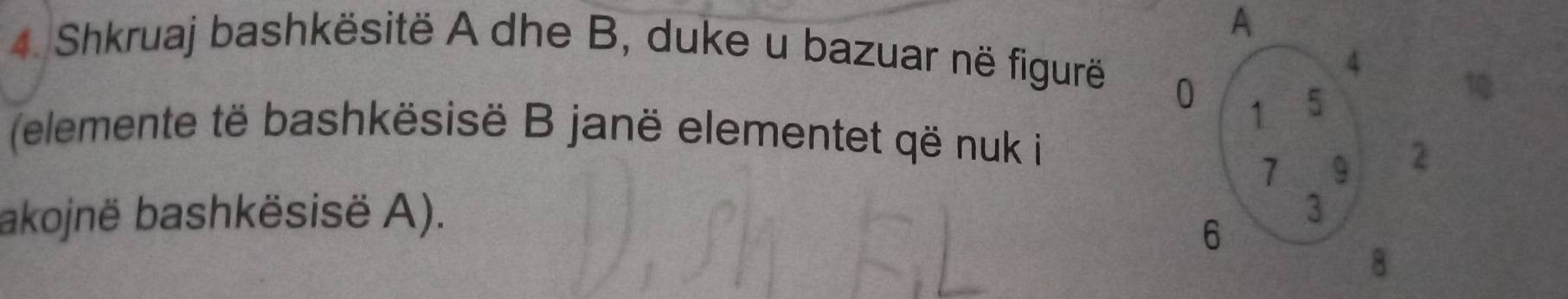 A 
4. Shkruaj bashkësitë A dhe B, duke u bazuar në figurë 
1 
(elemente të bashkësisë B janë elementet që nuk i 
akojnë bashkësisë A).