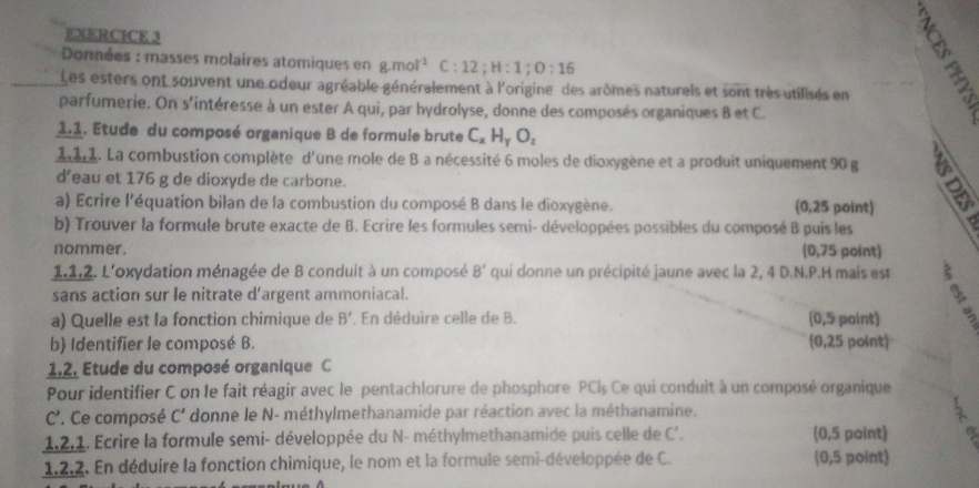 Données : masses molaires atomiques en g.mol^(-1) C:12;H:1;O:16
Les esters ont souvent une odeur agréable généralement à l'origine des arômes naturels et overline sont très utilisés en
parfumerie. On s'intéresse à un ester A qui, par hydrolyse, donne des composés organiques B et C.
1.1. Etude du composé organique B de formule brute C_xH_yO_z
da. La combustion complète d'une mole de B a nécessité 6 moles de dioxygène et a produit uniquement 90 g
d’eau et 176 g de dioxyde de carbone.
a) Ecrire l'équation bilan de la combustion du composé B dans le dioxygène. (0,25 point)
b) Trouver la formule brute exacte de B. Ecrire les formules semi- développées possibles du composé B puis les
nommer. (0,75 point)
1.1,2. L'oxydation ménagée de B conduit à un composé B' qui donne un précipité jaune avec la 2, 4 D.N.P.H mais est
sans action sur le nitrate d'argent ammoniacal.
a) Quelle est la fonction chimique de B' En déduire celle de B. (0,5 point)
b) Identifier le composé B. (0,25 point)
1,2. Etude du composé organique C
Pour identifier C on le fait réagir avec le pentachlorure de phosphore PCl_5 Ce qui conduit à un composé organique
C'. Ce composé C' donne le N- méthylmethanamide par réaction avec la méthanamine.
1.2,1. Ecrire la formule semi- développée du N- méthylmethanamide puis celle de C'. (0,5 point)
1.2.2. En déduire la fonction chimique, le nom et la formule semi-développée de C. (0,5 point)