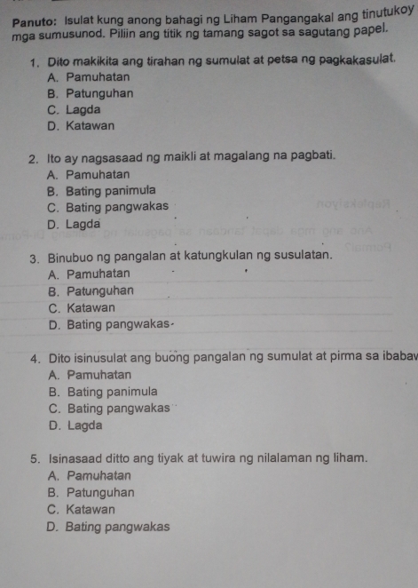 Panuto: Isulat kung anong bahagi ng Liham Pangangakal ang tinutukoy
mga sumusunod. Piliin ang titik ng tamang sagot sa sagutang papel.
1. Dito makikita ang tirahan ng sumulat at petsa ng pagkakasulat.
A. Pamuhatan
B. Patunguhan
C. Lagda
D. Katawan
2. Ito ay nagsasaad ng maikli at magalang na pagbati.
A. Pamuhatan
B. Bating panimula
C. Bating pangwakas
D. Lagda
3. Binubuo ng pangalan at katungkulan ng susulatan.
A. Pamuhatan
B. Patunguhan
C. Katawan
D. Bating pangwakas
4. Dito isinusulat ang buong pangalan ng sumulat at pirma sa ibabav
A. Pamuhatan
B. Bating panimula
C. Bating pangwakas
D. Lagda
5. Isinasaad ditto ang tiyak at tuwira ng nilalaman ng liham.
A. Pamuhatan
B. Patunguhan
C. Katawan
D. Bating pangwakas