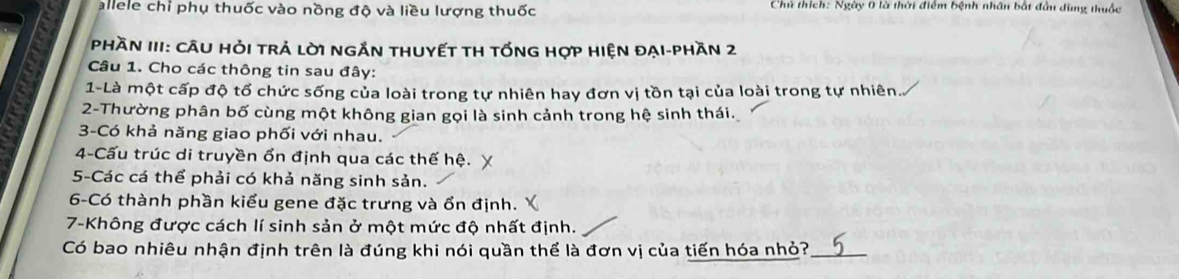 allele chỉ phụ thuốc vào nồng độ và liều lượng thuốc Chủ thích: Ngày 0 là thời điểm bệnh nhân bắt đần dùng thuộc 
Phần III: CÂU HỏI trả lờI ngắn thUyếT tH tốnG hợp Hiện đại-phần 2 
Câu 1. Cho các thông tin sau đây: 
1-Là một cấp độ tổ chức sống của loài trong tự nhiên hay đơn vị tồn tại của loài trong tự nhiên 
2-Thường phân bố cùng một không gian gọi là sinh cảnh trong hệ sinh thái. 
3-Có khả năng giao phối với nhau. 
4-Cấu trúc di truyền ổn định qua các thế hệ. 
5-Các cá thể phải có khả năng sinh sản. 
6-Có thành phần kiểu gene đặc trưng và ổn định. 
7-Không được cách lí sinh sản ở một mức độ nhất định. 
Có bao nhiêu nhận định trên là đúng khi nói quần thể là đơn vị của tiến hóa nhỏ?_