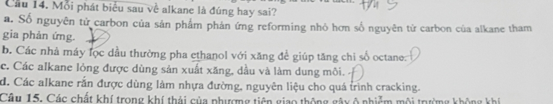 Cầu 14. Mỗi phát biểu sau về alkane là đúng hay sai?
a. Số nguyên tử carbon của sản phẩm phản ứng reforming nhỏ hơn số nguyên tử carbon của alkane tham
gia phản ứng.
b. Các nhà máy lọc dầu thường pha ethanol với xăng đề giúp tăng chi số octane.
c. Các alkane lỏng được dùng sản xuất xăng, dầu và làm dung môi.
d. Các alkane rắn được dùng làm nhựa đường, nguyên liệu cho quá trình cracking.
Câu 15. Các chất khí trong khí thải của phượng tiên giao thông gây ô nhiễm môi trưởng không khí