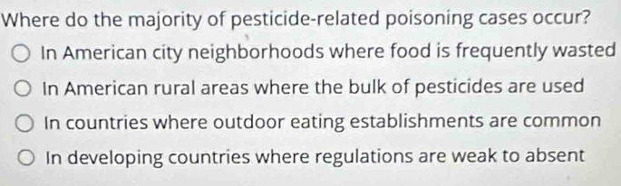 Where do the majority of pesticide-related poisoning cases occur?
In American city neighborhoods where food is frequently wasted
In American rural areas where the bulk of pesticides are used
In countries where outdoor eating establishments are common
In developing countries where regulations are weak to absent