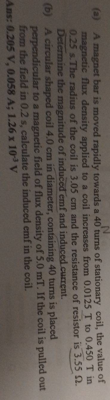 A magnet bar is moved rapidly towards a 40 turns of stationary coil, the value of 
magnetic flux density applied to a coil increases from 0.0125 T to 0.450 T in
0.25 s.The radius of the coil is 3.05 cm and the resistance of resistor is 3.55 Ω. 
Determine the magnitude of induced emf and induced current. 
(b) A circular shaped coil 4.0 cm in diameter, containing 40 turns is placed 
perpendicular to a magnetic field of flux density of 5.0 mT. If the coil is pulled out 
from the field in 0.2 s, calculate the induced emf in the coil. 
Ans: 0.205 V, 0.058 A; 1.26* 10^(-3)V