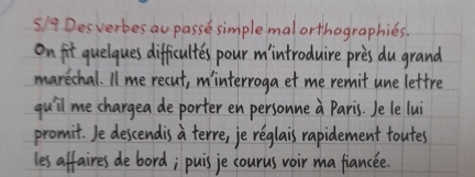 5/9 Desverbes au passe simplemalorthographies. 
on fit quelques difficultes pour mintroduire pres du grand 
marechal. 1/ me recut, minterroga et me remit une lettre 
quil me chargea deporter en personne a Paris. Je le lui 
promit. Je descendis a terre, je reglais rapidement toutes 
les affaires debord; puis je courus voir ma fiancee.