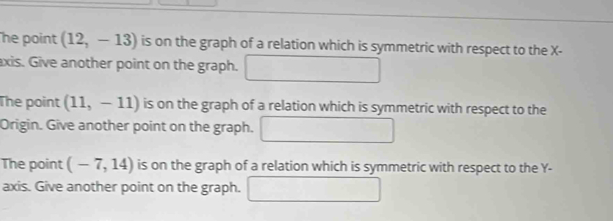 he point (12,-13) is on the graph of a relation which is symmetric with respect to the X - 
axis. Give another point on the graph. 
The point (11,-11) is on the graph of a relation which is symmetric with respect to the 
Origin. Give another point on the graph. □ 
The point (-7,14) is on the graph of a relation which is symmetric with respect to the Y - 
axis. Give another point on the graph. □