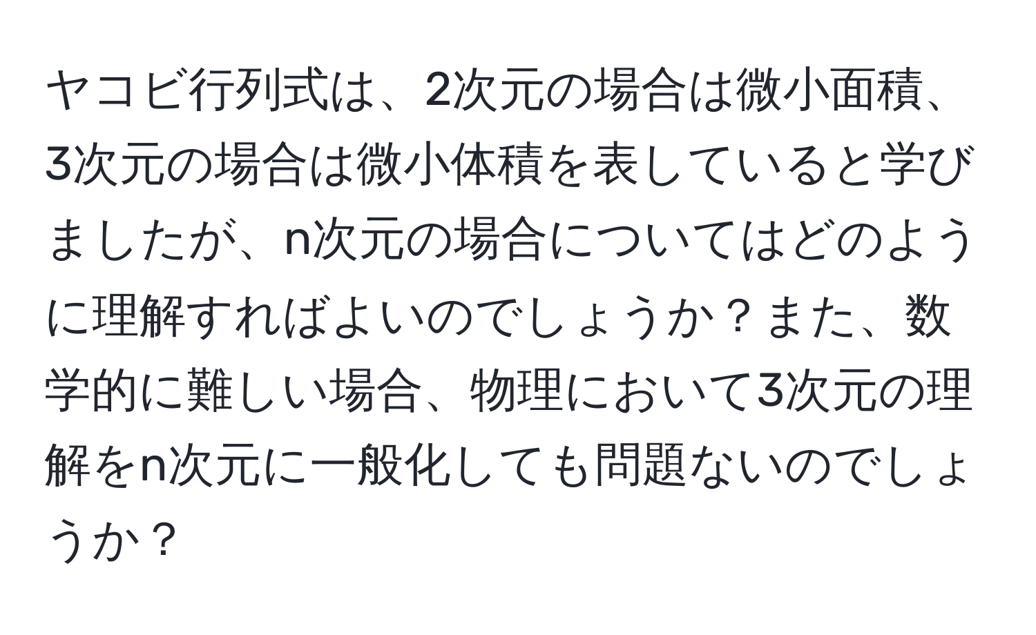 ヤコビ行列式は、2次元の場合は微小面積、3次元の場合は微小体積を表していると学びましたが、n次元の場合についてはどのように理解すればよいのでしょうか？また、数学的に難しい場合、物理において3次元の理解をn次元に一般化しても問題ないのでしょうか？