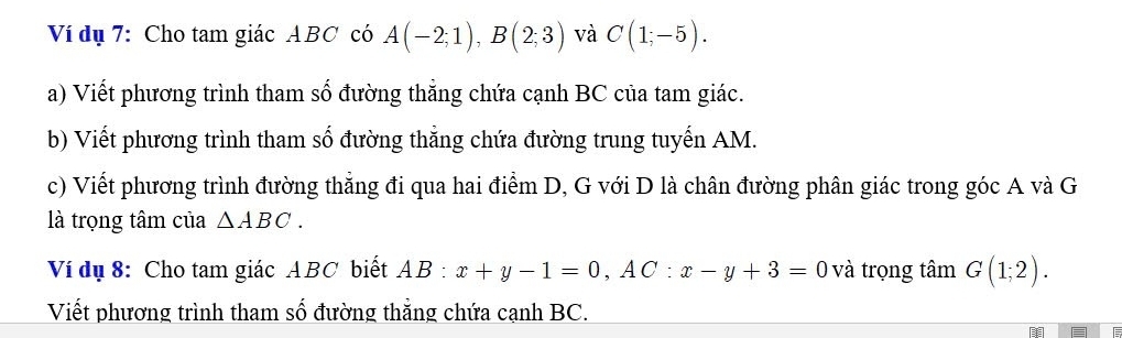 Ví dụ 7: Cho tam giác ABC có A(-2;1), B(2;3) và C(1;-5). 
a) Viết phương trình tham số đường thắng chứa cạnh BC của tam giác. 
b) Viết phương trình tham số đường thắng chứa đường trung tuyến AM. 
c) Viết phương trình đường thẳng đi qua hai điểm D, G với D là chân đường phân giác trong góc A và G 
là trọng tâm của △ ABC. 
Ví dụ 8: Cho tam giác ABC biết AB:x+y-1=0, AC:x-y+3=0 và trọng tâm G(1;2). 
Viết phương trình tham số đường thẳng chứa cạnh BC.