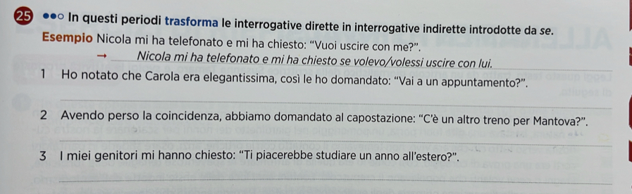 25 ●• In questi periodi trasforma le interrogative dirette in interrogative indirette introdotte da se. 
Esempio Nicola mi ha telefonato e mi ha chiesto: “Vuoi uscire con me?”. 
Nicola mi ha telefonato e mi ha chiesto se volevo/volessi uscire con lui. 
_ 
1 Ho notato che Carola era elegantissima, così le ho domandato: “Vai a un appuntamento?”. 
_ 
2 Avendo perso la coincidenza, abbiamo domandato al capostazione: “C’è un altro treno per Mantova?”. 
_ 
3 I miei genitori mi hanno chiesto: “Ti piacerebbe studiare un anno all’estero?”. 
_