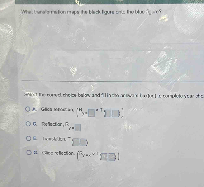 What transformation maps the black figure onto the blue figure?
Select the correct choice below and fill in the answers box(es) to complete your cho
A. Glide reflection, (^Ry=□^((circ)^T(□ ,□ ))
C. Reflection, R_y=□)
E. Translation, T (□ ,□ )
G. Glide reflection, (R_y=xcirc T_(□ ,□ ))
