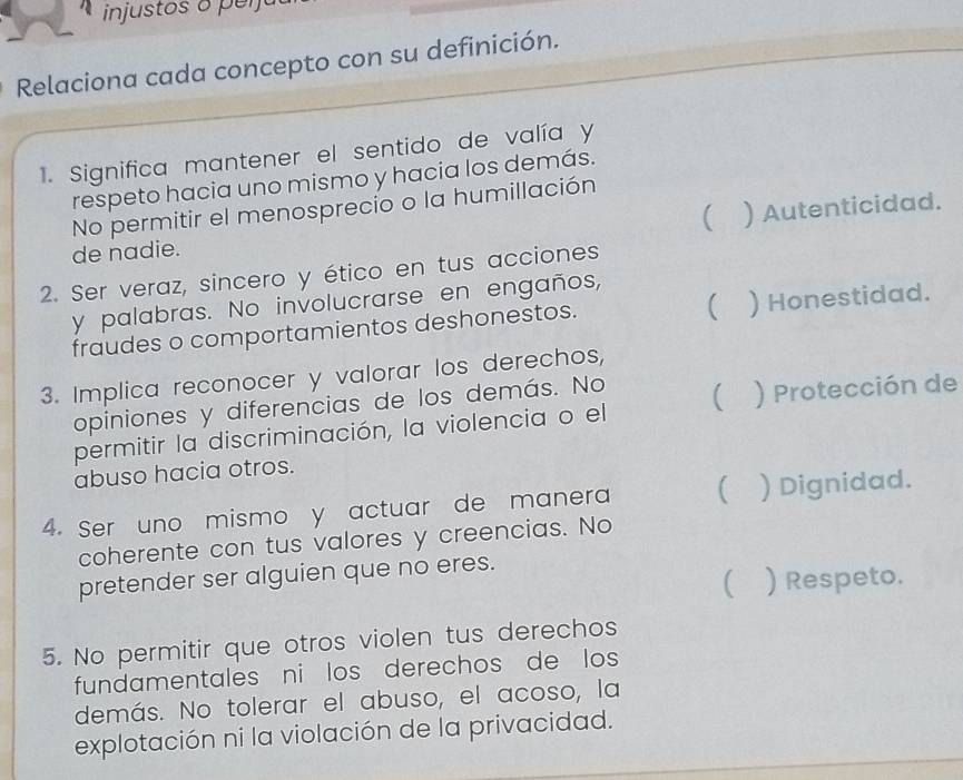 injustos o p e ijo
Relaciona cada concepto con su definición.
1. Significa mantener el sentido de valía y
respeto hacia uno mismo y hacia los demás.
No permitir el menosprecio o la humillación
de nadie. ( ) Autenticidad.
2. Ser veraz, sincero y ético en tus acciones
y palabras. No involucrarse en engaños,
(
fraudes o comportamientos deshonestos. ) Honestidad.
3. Implica reconocer y valorar los derechos,
opiniones y diferencias de los demás. No
permitir la discriminación, la violencia o el ( ) Protección de
abuso hacia otros.
4. Ser uno mismo y actuar de manera ( ) Dignidad.
coherente con tus valores y creencias. No
pretender ser alguien que no eres.
C ) Respeto.
5. No permitir que otros violen tus derechos
fundamentales ni los derechos de los
demás. No tolerar el abuso, el acoso, la
explotación ni la violación de la privacidad.