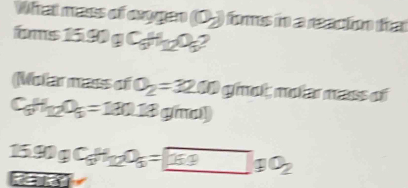 What mass of caygen (0) fims in a reacin ha 
foms 15.90gC_6H_12O_6
Molar mass of O_2=3200 ghot nolarmass of
C_6H_12O_6=180.18 gi
15.90gC_6H_12O_6= 159O_2