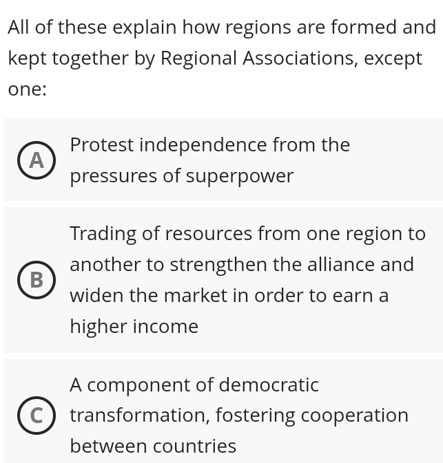 All of these explain how regions are formed and
kept together by Regional Associations, except
one:
Protest independence from the
A
pressures of superpower
Trading of resources from one region to
another to strengthen the alliance and
B
widen the market in order to earn a
higher income
A component of democratic
transformation, fostering cooperation
between countries