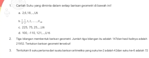 Carilah Suku yang diminta dalam setiap barisan geometri di bawah ini! 
a. 2, 6, 18,..., U5
b.  1/4 ,  1/2 , 1, 2,...., U_10
c. 225, 75, 25,..., U6
d. 100, -110, 121,..., U15
2. Tiga bilangan membentuk barisan geometri. Jumlahtiga bilangan itu adalah 147dan hasil kalinya adalah
21952. Tentukan barisan geometri tersebut! 
3. Tentukan 8 suku pertama dari suatu barisan aritmetika yang suku ke -2 adalah 4 2dan suku ke -6 adalah 72