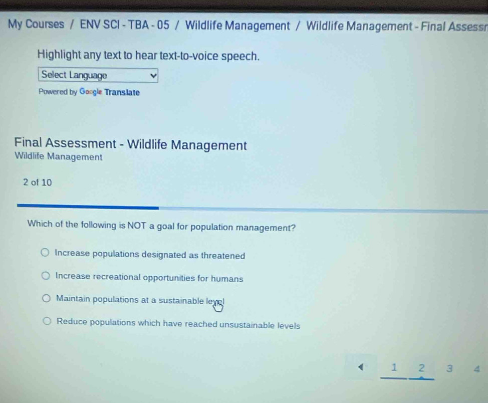 My Courses / ENV SCI - TBA - 05 / Wildlife Management / Wildlife Management - Final Assessr
Highlight any text to hear text-to-voice speech.
Select Language
Powered by Google Translate
Final Assessment - Wildlife Management
Wildlife Management
2 of 10
Which of the following is NOT a goal for population management?
Increase populations designated as threatened
Increase recreational opportunities for humans
Maintain populations at a sustainable level
Reduce populations which have reached unsustainable levels
( _ 1beginarrayr 2 to endarray 3 4