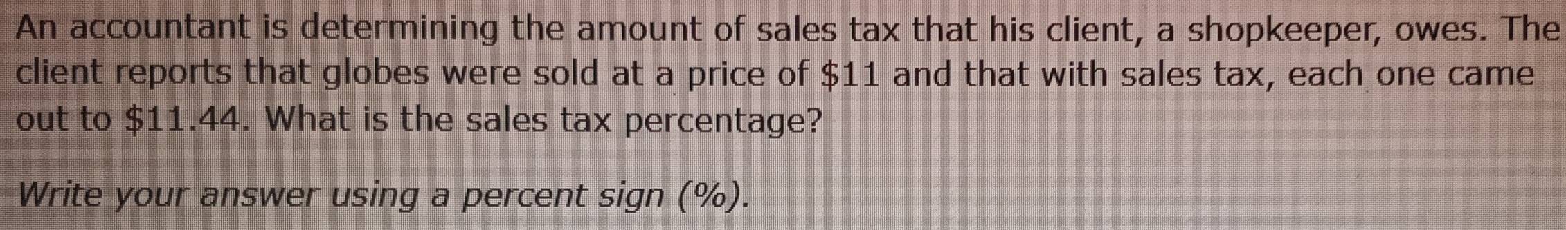 An accountant is determining the amount of sales tax that his client, a shopkeeper, owes. The 
client reports that globes were sold at a price of $11 and that with sales tax, each one came 
out to $11.44. What is the sales tax percentage? 
Write your answer using a percent sign (%).