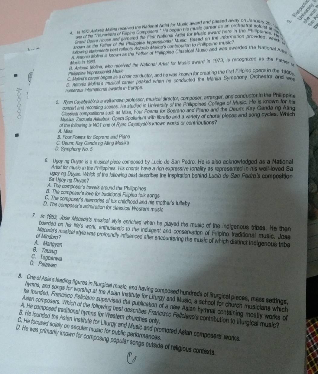 º
9.
4. In 1973 Antonio Molina received the National Artist for Music award and passed away on January 29, 19
one of the 'Triumvirate of Filipino Composers." He began his music career as an orchestral soloist at the 
Grand Opera House and gamnered the First National Artist for Music award here in the Philippines. He 
t known as the Father of the Philippine Impressionist Music. Based on the information provided, which a
following statements best reflects Antonio Molina's contribution to Philippine music?
A. Antonio Molina is known as the Father of Philippine Classical Music and was awarded the National Artim 
Music in 1980.
B. Antonio Molina, who received the National Artist for Music award in 1973, is recognized as the Father
Philippine Impressionist Music.
C. Molina's career began as a choir conductor, and he was known for creating the first Fillpino opera in the 1960s
D. Antonio Molina's musical career peaked when he conducted the Manila Symphony Orchestra and won
numerous international awards in Europe.
5. Ryan Cayabyab's is a well-known professor, musical director, composer, arranger, and conductor in the Philippine
concert and recording scenes. He studied in University of the Philippines College of Music. He is known for his
Classical compositions such as Misa, Four Poems for Soprano and Piano and the Deum: Kay Gandang Ating
Musika, Zarzuela Alikabok, Opera Spoliarium with libretto and a variety of choral pieces and song cycles. Which
of the following is NOT one of Ryan Cayabyab's known works or contributions?
A. Misa
B. Four Poems for Soprano and Piano
C. Deum: Kay Ganda ng Ating Musika
D. Symphony No. 5
6. Ugoyng Duyan is a musical piece composed by Lucio de San Pedro. He is also acknowledged as a National
Artist for music in the Philippines. His chords have a rich expressive tonality as represented in his well-loved Sa
ugoy ng Duyan. Which of the following best describes the inspiration behind Lucio de San Pedro's composition
Sa Ugoy ng Duyan?
A. The composer's travels around the Philippines
B. The composer's love for traditional Filipino folk songs
C. The composer's memories of his childhood and his mother's lullaby
D. The composer's admiration for classical Wester music
7. In 1953, Jose Maceda's musical style enriched when he played the music of the indigenous tribes. He then
boarded on his life's work, enthusiastic to the indulgent and conservation of Filipino traditional music. Jose
of Mindoro?
Maceda's musical style was profoundly influenced after encountering the music of which distinct indigenous tribe
A. Mangyan
B. Tausug
C. Tagbanwa
D. Palawan
8. One of Asia's leading figures in liturgical music, and having composed hundreds of liturgical pieces, mass settings,
hymns, and songs for worship at the Asian Institute for Liturgy and Music, a school for church musicians which
he founded. Francisco Feliciano supervised the publication of a new Asian hymnal containing mostly works of
Asian composers. Which of the following best describes Francisco Feliciano's contribution to liturgical music
A. He composed traditional hymns for Western churches only.
B. He founded the Asian Institute for Liturgy and Music and promoted Asian composers' works
C. He focused solely on secular music for public performances.
D. He was primarily known for composing popular songs outside of religious contexts.