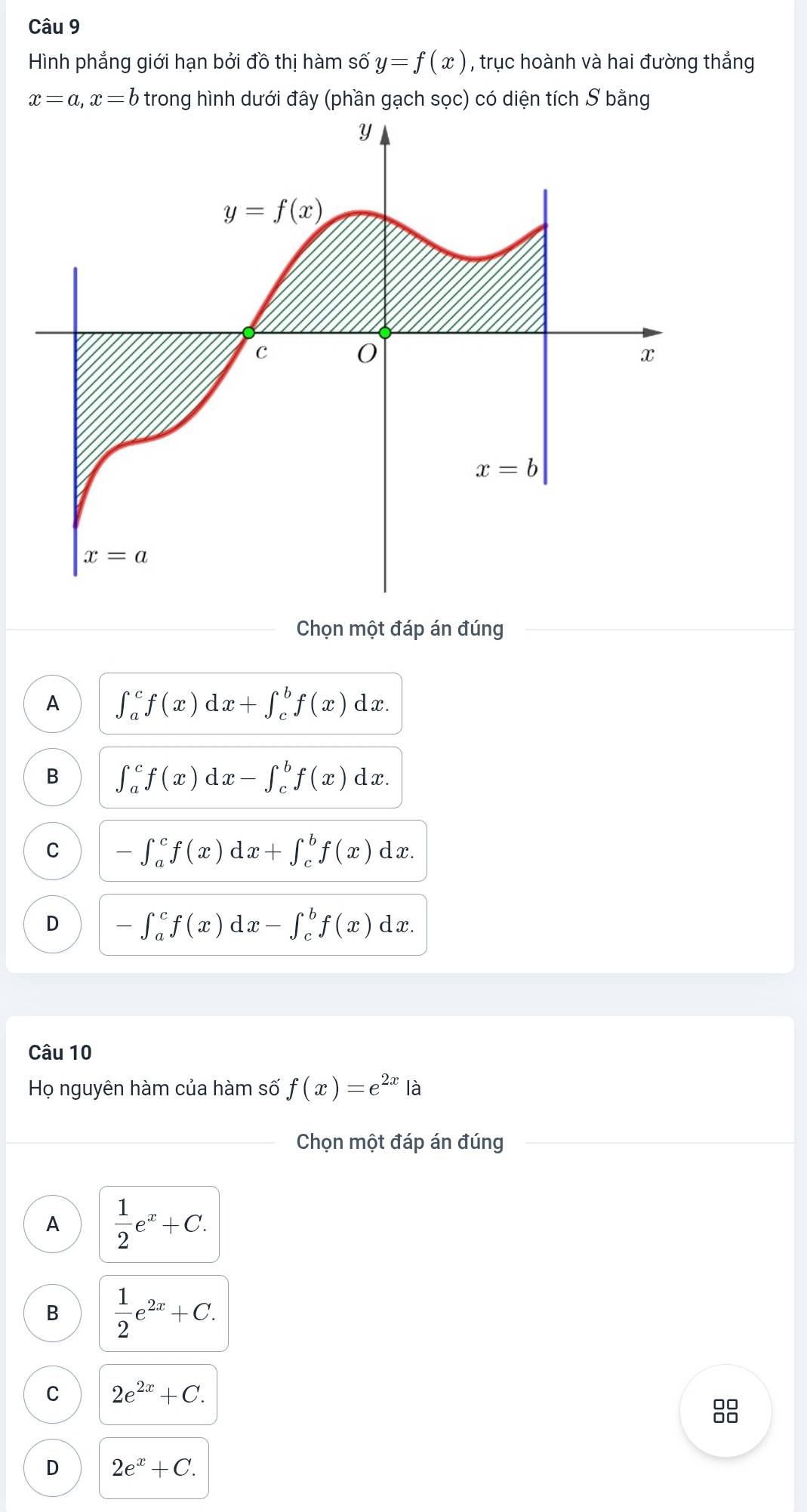 Hình phẳng giới hạn bởi đồ thị hàm số y=f(x) , trục hoành và hai đường thẳng
x=a,x=b trong hình dưới đây (phần gạch sọc) có diện tích S bằng
Chọn một đáp án đúng
A ∈t _a^(cf(x)dx+∈t _c^bf(x)dx.
B ∈t _a^cf(x)dx-∈t _c^bf(x)dx.
C -∈t _a^cf(x)dx+∈t _c^bf(x)dx.
D -∈t _a^cf(x)dx-∈t _c^bf(x)dx.
Câu 10
Họ nguyên hàm của hàm số f(x)=e^2x) là
Chọn một đáp án đúng
A  1/2 e^x+C.
B  1/2 e^(2x)+C.
C 2e^(2x)+C.
8
D 2e^x+C.