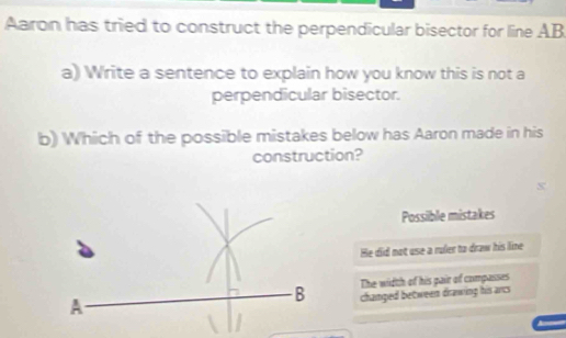 Aaron has tried to construct the perpendicular bisector for line AB
a) Write a sentence to explain how you know this is not a
perpendicular bisector.
b) Which of the possible mistakes below has Aaron made in his
construction?
Possiible mistakes
He did not use a ruler to draw his lime
The width of his pair of companses
changed between drawing his arc