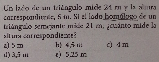 Un lado de un triángulo mide 24 m y la altura
correspondiente, 6 m. Si el lado homólogo de un
triángulo semejante mide 21 m; ¿cuánto mide la
altura correspondiente?
a) 5 m b) 4,5 m c) 4 m
d) 3,5 m e) 5,25 m