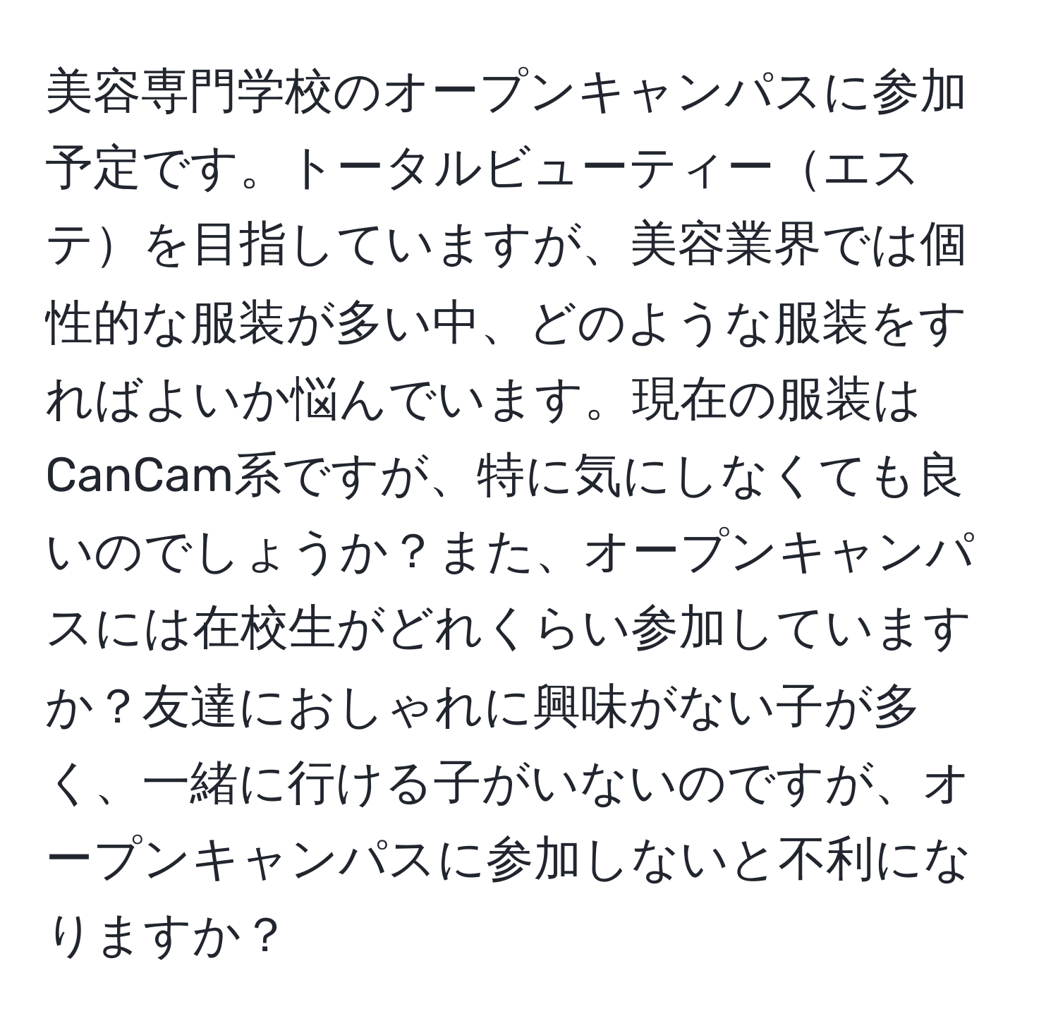 美容専門学校のオープンキャンパスに参加予定です。トータルビューティーエステを目指していますが、美容業界では個性的な服装が多い中、どのような服装をすればよいか悩んでいます。現在の服装はCanCam系ですが、特に気にしなくても良いのでしょうか？また、オープンキャンパスには在校生がどれくらい参加していますか？友達におしゃれに興味がない子が多く、一緒に行ける子がいないのですが、オープンキャンパスに参加しないと不利になりますか？